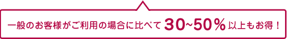 一般のお客様がご利用の場合に比べて30～50％以上もお得！
