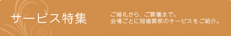 サービス特集　婚礼から、ご葬儀まで。会場ごとに冠婚葬祭のサービスをご紹介。