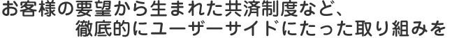 お客様の要望から生まれた共済制度など、徹底的にユーザーサイドにたった取り組みを