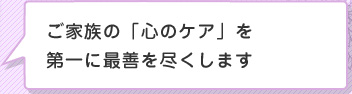 ご家族の「心のケア」を 第一に最善を尽くします