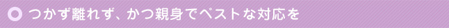 つかず離れず、かつ親身でベストな対応を