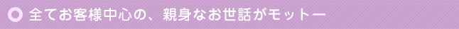 全てお客様中心の、親身なお世話がモットー