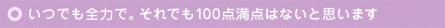 いつでも全力で。それでも100点満点はないと思います
