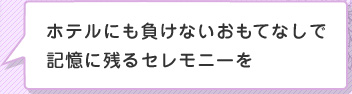 ホテルにも負けないおもてないで記憶に残るセレモニーを