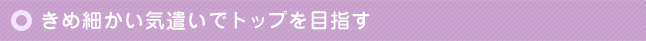 きめ細かい気遣いでトップを目指す
