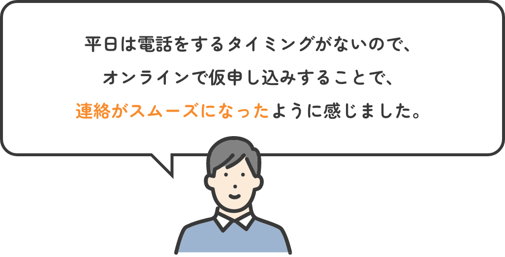 平日は電話をするタイミングがないので、オンラインで仮申し込みすることで、連絡がスムーズになったように感じました。