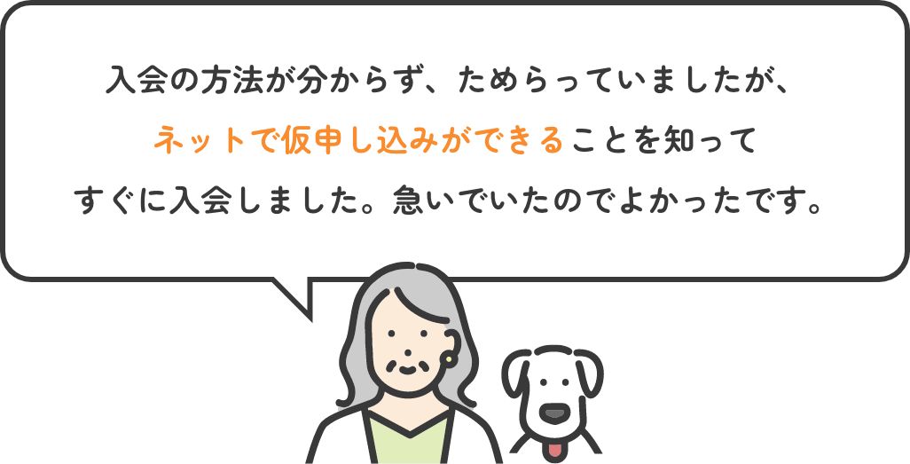 入会の方法が分からず、ためらっていましたが、ネットで仮申し込みができることを知ってすぐに入会しました。急いでいたのでよかったです。