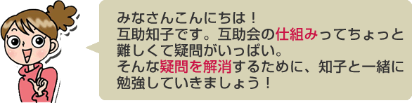 みなさんこんにちは！互助知子です。互助会の仕組みってちょっと難しくて疑問がいっぱい。そんな疑問を解消するために、知子と一緒に勉強していきましょう！