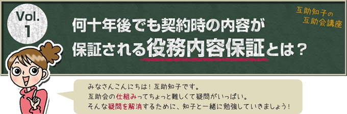 互助知子の互助会講座 VOl.1 何十年後も契約時の内容が保証される役務内容保証とは？ みなさんこんにちは！互助知子です。互助会の仕組みってちょっと難しくて疑問がいっぱい。そんな疑問を解消するために、知子と一緒に勉強していきましょう！