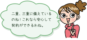 二重、三重に備えているのね！これなら安心して契約ができるわね。