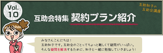 互助知子の互助会講座 VOl.10 互助会特集 契約プラン紹介 みなさんこんにちは！互助知子です。互助会のことってちょっと難しくて疑問がいっぱい。そんな疑問を解消するために、知子と一緒に勉強していきましょう！