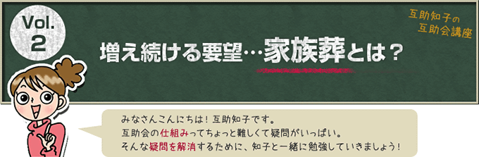 互助知子の互助会講座 VOl.2 増え続ける要望…家族葬とは？ みなさんこんにちは！互助知子です。互助会の仕組みってちょっと難しくて疑問がいっぱい。そんな疑問を解消するために、知子と一緒に勉強していきましょう！