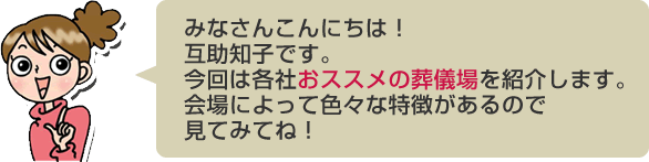 みなさんこんにちは！互助知子です。今回は各社おススメの葬儀場を紹介します。会場によって色々な特徴があるので見てみてね！