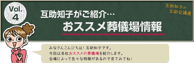 互助知子の互助会講座 VOl.4 互助知子がご紹介…おススメ葬儀場情報 みなさんこんにちは！互助知子です。今回は各社おススメの葬儀場を紹介します。会場によって色々な特徴があるので見てみてね！