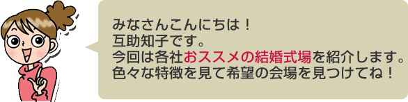 みなさんこんにちは！互助知子です。今回は各社おススメの結婚式場を紹介します。色々な特徴を見て希望の会場を見つけてね！