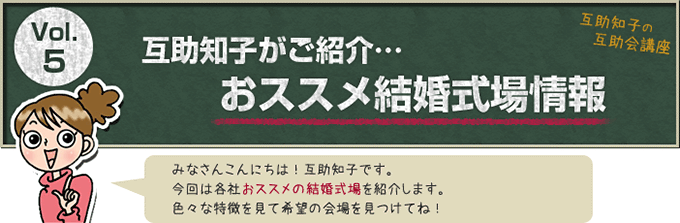 互助知子の互助会講座 VOl.5 互助知子がご紹介…おススメ結婚式場情報 みなさんこんにちは！互助知子です。今回は各社おススメの結婚式場を紹介します。色々な特徴を見て希望の会場を見つけてね！