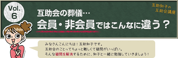 互助知子の互助会講座 VOl.6 互助会の葬儀… 会員・非会員ではこんなに違う？ みなさんこんにちは！互助知子です。互助会のことってちょっと難しくて疑問がいっぱい。そんな疑問を解消するために、知子と一緒に勉強していきましょう！