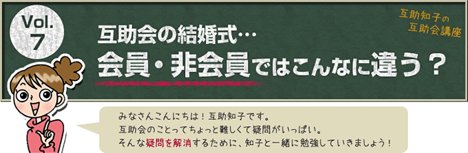 互助知子の互助会講座 VOl.7 互助会の結婚式… 会員・非会員ではこんなに違う？ みなさんこんにちは！互助知子です。互助会のことってちょっと難しくて疑問がいっぱい。そんな疑問を解消するために、知子と一緒に勉強していきましょう！