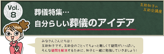 互助知子の互助会講座 VOl.8 葬儀特集…自分らしい葬儀のアイデア みなさんこんにちは！互助知子です。互助会のことってちょっと難しくて疑問がいっぱい。そんな疑問を解消するために、知子と一緒に勉強していきましょう！