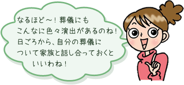 なるほど～！葬儀にもこんなに色々演出があるのね！日ごろから、自分の葬儀について家族と話し合っておくといいわね！