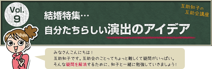 互助知子の互助会講座 VOl.9 結婚特集…自分たちらしい演出のアイデア みなさんこんにちは！互助知子です。互助会のことってちょっと難しくて疑問がいっぱい。そんな疑問を解消するために、知子と一緒に勉強していきましょう！