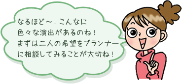 なるほど～！こんなに色々な演出があるのね！まずは二人の希望をプランナーに相談してみることが大切ね！