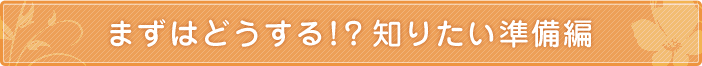 まずはどうする！？知りたい準備編