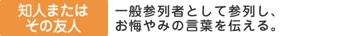 知人、またはその家族：一般参列者として参列し、お悔やみの言葉を伝える。