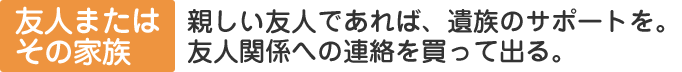 友人、またはその家族：親しい友人であれば、遺族のサポートを。友人関係への連絡を買って出る。