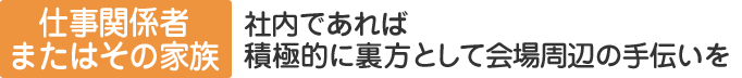 仕事関係者またはその家族：社内であれば積極的に裏方として会場周辺の手伝いを