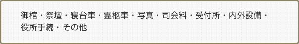 御棺・祭壇・寝台車・霊柩車・写真・司会料・受付所・内外設備・役所手続き・その他